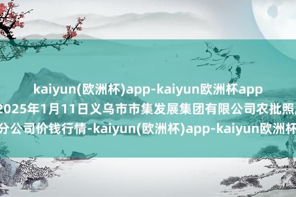 kaiyun(欧洲杯)app-kaiyun欧洲杯app(中国)官方网站-登录入口2025年1月11日义乌市市集发展集团有限公司农批照顾分公司价钱行情-kaiyun(欧洲杯)app-kaiyun欧洲杯app(中国)官方网站-登录入口