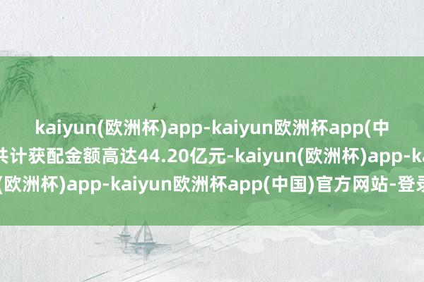 kaiyun(欧洲杯)app-kaiyun欧洲杯app(中国)官方网站-登录入口共计获配金额高达44.20亿元-kaiyun(欧洲杯)app-kaiyun欧洲杯app(中国)官方网站-登录入口