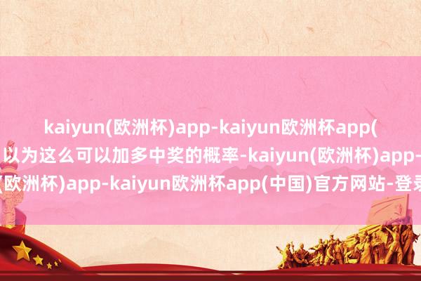 kaiyun(欧洲杯)app-kaiyun欧洲杯app(中国)官方网站-登录入口以为这么可以加多中奖的概率-kaiyun(欧洲杯)app-kaiyun欧洲杯app(中国)官方网站-登录入口