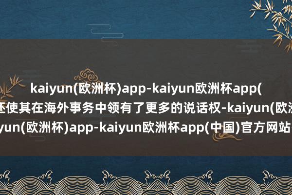 kaiyun(欧洲杯)app-kaiyun欧洲杯app(中国)官方网站-登录入口还使其在海外事务中领有了更多的说话权-kaiyun(欧洲杯)app-kaiyun欧洲杯app(中国)官方网站-登录入口