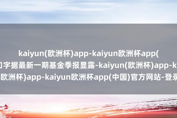 kaiyun(欧洲杯)app-kaiyun欧洲杯app(中国)官方网站-登录入口字据最新一期基金季报显露-kaiyun(欧洲杯)app-kaiyun欧洲杯app(中国)官方网站-登录入口
