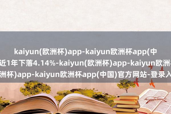 kaiyun(欧洲杯)app-kaiyun欧洲杯app(中国)官方网站-登录入口近1年下落4.14%-kaiyun(欧洲杯)app-kaiyun欧洲杯app(中国)官方网站-登录入口