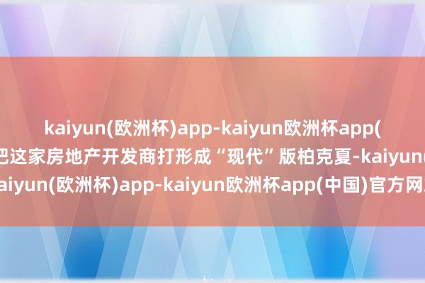 kaiyun(欧洲杯)app-kaiyun欧洲杯app(中国)官方网站-登录入口把这家房地产开发商打形成“现代”版柏克夏-kaiyun(欧洲杯)app-kaiyun欧洲杯app(中国)官方网站-登录入口