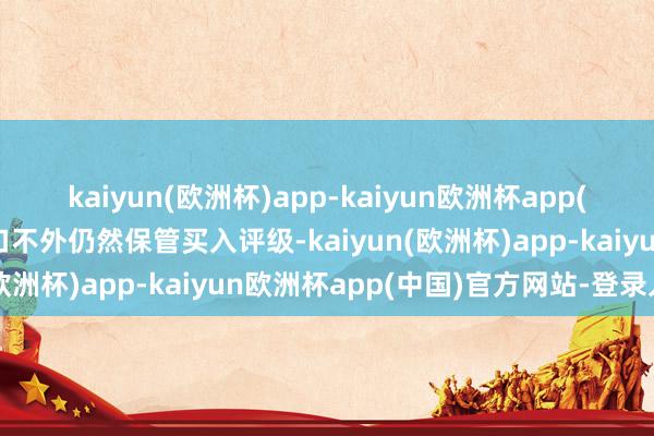 kaiyun(欧洲杯)app-kaiyun欧洲杯app(中国)官方网站-登录入口不外仍然保管买入评级-kaiyun(欧洲杯)app-kaiyun欧洲杯app(中国)官方网站-登录入口