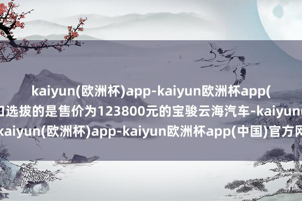 kaiyun(欧洲杯)app-kaiyun欧洲杯app(中国)官方网站-登录入口选拔的是售价为123800元的宝骏云海汽车-kaiyun(欧洲杯)app-kaiyun欧洲杯app(中国)官方网站-登录入口