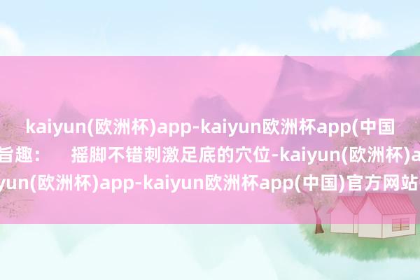 kaiyun(欧洲杯)app-kaiyun欧洲杯app(中国)官方网站-登录入口    旨趣：    摇脚不错刺激足底的穴位-kaiyun(欧洲杯)app-kaiyun欧洲杯app(中国)官方网站-登录入口
