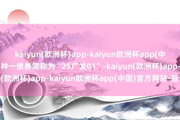 kaiyun(欧洲杯)app-kaiyun欧洲杯app(中国)官方网站-登录入口品种一债券简称为“25广发01”-kaiyun(欧洲杯)app-kaiyun欧洲杯app(中国)官方网站-登录入口
