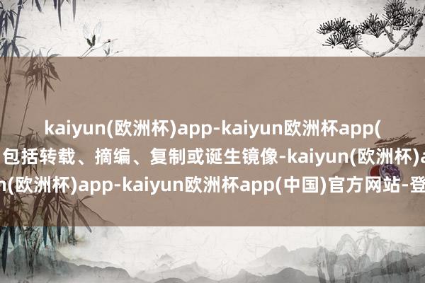 kaiyun(欧洲杯)app-kaiyun欧洲杯app(中国)官方网站-登录入口包括转载、摘编、复制或诞生镜像-kaiyun(欧洲杯)app-kaiyun欧洲杯app(中国)官方网站-登录入口
