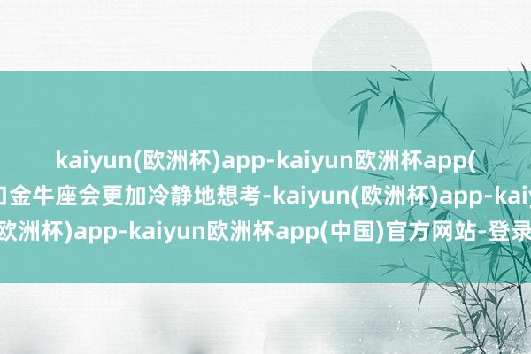 kaiyun(欧洲杯)app-kaiyun欧洲杯app(中国)官方网站-登录入口金牛座会更加冷静地想考-kaiyun(欧洲杯)app-kaiyun欧洲杯app(中国)官方网站-登录入口