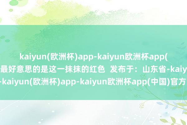 kaiyun(欧洲杯)app-kaiyun欧洲杯app(中国)官方网站-登录入口最好意思的是这一抹抹的红色  发布于：山东省-kaiyun(欧洲杯)app-kaiyun欧洲杯app(中国)官方网站-登录入口