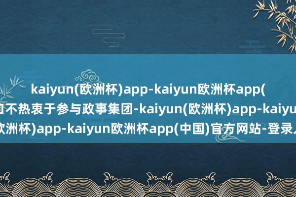 kaiyun(欧洲杯)app-kaiyun欧洲杯app(中国)官方网站-登录入口不热衷于参与政事集团-kaiyun(欧洲杯)app-kaiyun欧洲杯app(中国)官方网站-登录入口