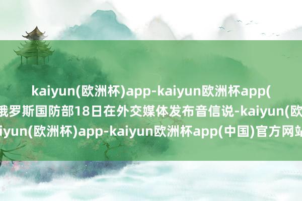 kaiyun(欧洲杯)app-kaiyun欧洲杯app(中国)官方网站-登录入口俄罗斯国防部18日在外交媒体发布音信说-kaiyun(欧洲杯)app-kaiyun欧洲杯app(中国)官方网站-登录入口