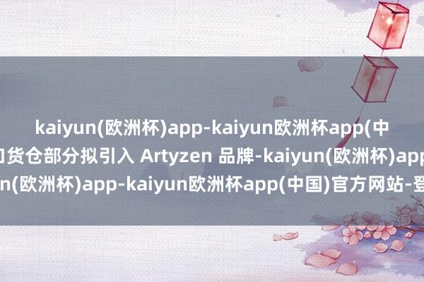 kaiyun(欧洲杯)app-kaiyun欧洲杯app(中国)官方网站-登录入口货仓部分拟引入 Artyzen 品牌-kaiyun(欧洲杯)app-kaiyun欧洲杯app(中国)官方网站-登录入口