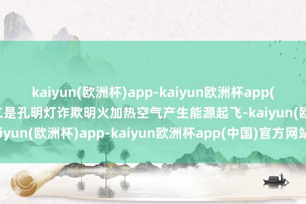 kaiyun(欧洲杯)app-kaiyun欧洲杯app(中国)官方网站-登录入口二是孔明灯诈欺明火加热空气产生能源起飞-kaiyun(欧洲杯)app-kaiyun欧洲杯app(中国)官方网站-登录入口