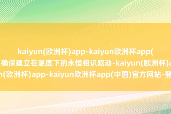 kaiyun(欧洲杯)app-kaiyun欧洲杯app(中国)官方网站-登录入口确保建立在温度下的永恒相识驱动-kaiyun(欧洲杯)app-kaiyun欧洲杯app(中国)官方网站-登录入口