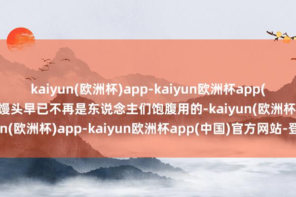 kaiyun(欧洲杯)app-kaiyun欧洲杯app(中国)官方网站-登录入口馒头早已不再是东说念主们饱腹用的-kaiyun(欧洲杯)app-kaiyun欧洲杯app(中国)官方网站-登录入口