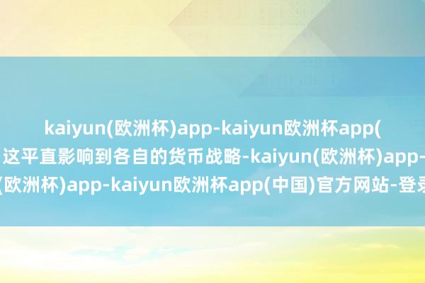 kaiyun(欧洲杯)app-kaiyun欧洲杯app(中国)官方网站-登录入口这平直影响到各自的货币战略-kaiyun(欧洲杯)app-kaiyun欧洲杯app(中国)官方网站-登录入口