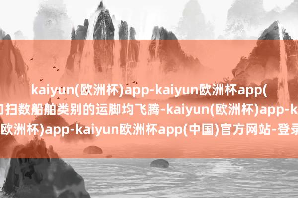 kaiyun(欧洲杯)app-kaiyun欧洲杯app(中国)官方网站-登录入口扫数船舶类别的运脚均飞腾-kaiyun(欧洲杯)app-kaiyun欧洲杯app(中国)官方网站-登录入口