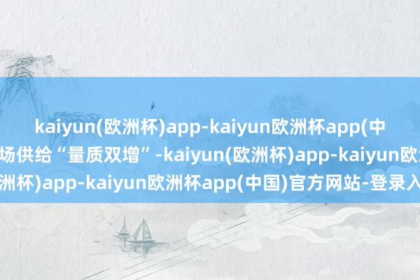 kaiyun(欧洲杯)app-kaiyun欧洲杯app(中国)官方网站-登录入口商场供给“量质双增”-kaiyun(欧洲杯)app-kaiyun欧洲杯app(中国)官方网站-登录入口