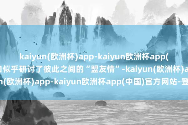 kaiyun(欧洲杯)app-kaiyun欧洲杯app(中国)官方网站-登录入口似乎研讨了彼此之间的“盟友情”-kaiyun(欧洲杯)app-kaiyun欧洲杯app(中国)官方网站-登录入口