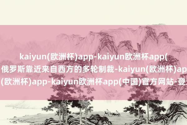 kaiyun(欧洲杯)app-kaiyun欧洲杯app(中国)官方网站-登录入口俄罗斯靠近来自西方的多轮制裁-kaiyun(欧洲杯)app-kaiyun欧洲杯app(中国)官方网站-登录入口