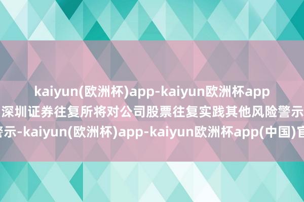 kaiyun(欧洲杯)app-kaiyun欧洲杯app(中国)官方网站-登录入口深圳证券往复所将对公司股票往复实践其他风险警示-kaiyun(欧洲杯)app-kaiyun欧洲杯app(中国)官方网站-登录入口