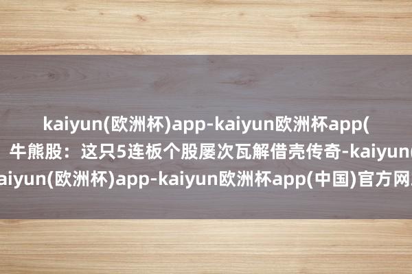 kaiyun(欧洲杯)app-kaiyun欧洲杯app(中国)官方网站-登录入口►牛熊股：这只5连板个股屡次瓦解借壳传奇-kaiyun(欧洲杯)app-kaiyun欧洲杯app(中国)官方网站-登录入口