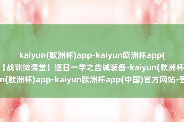 kaiyun(欧洲杯)app-kaiyun欧洲杯app(中国)官方网站-登录入口【战训微课堂】逐日一学之告诫装备-kaiyun(欧洲杯)app-kaiyun欧洲杯app(中国)官方网站-登录入口