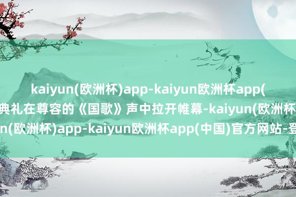 kaiyun(欧洲杯)app-kaiyun欧洲杯app(中国)官方网站-登录入口典礼在尊容的《国歌》声中拉开帷幕-kaiyun(欧洲杯)app-kaiyun欧洲杯app(中国)官方网站-登录入口