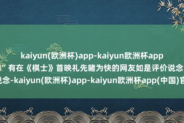 kaiyun(欧洲杯)app-kaiyun欧洲杯app(中国)官方网站-登录入口”有在《棋士》首映礼先睹为快的网友如是评价说念-kaiyun(欧洲杯)app-kaiyun欧洲杯app(中国)官方网站-登录入口
