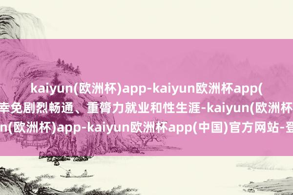 kaiyun(欧洲杯)app-kaiyun欧洲杯app(中国)官方网站-登录入口幸免剧烈畅通、重膂力就业和性生涯-kaiyun(欧洲杯)app-kaiyun欧洲杯app(中国)官方网站-登录入口