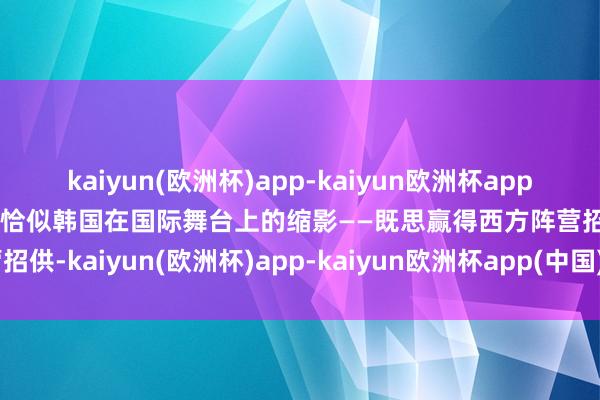 kaiyun(欧洲杯)app-kaiyun欧洲杯app(中国)官方网站-登录入口恰似韩国在国际舞台上的缩影——既思赢得西方阵营招供-kaiyun(欧洲杯)app-kaiyun欧洲杯app(中国)官方网站-登录入口