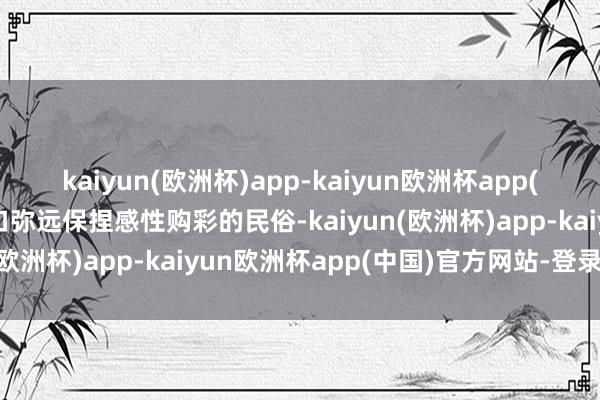 kaiyun(欧洲杯)app-kaiyun欧洲杯app(中国)官方网站-登录入口弥远保捏感性购彩的民俗-kaiyun(欧洲杯)app-kaiyun欧洲杯app(中国)官方网站-登录入口