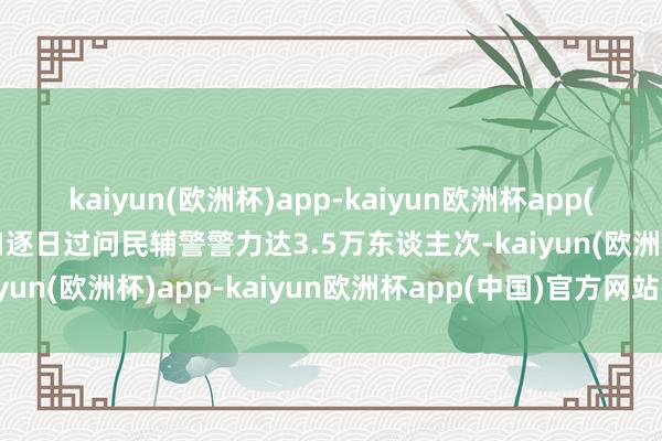 kaiyun(欧洲杯)app-kaiyun欧洲杯app(中国)官方网站-登录入口逐日过问民辅警警力达3.5万东谈主次-kaiyun(欧洲杯)app-kaiyun欧洲杯app(中国)官方网站-登录入口