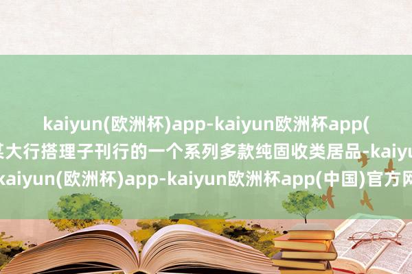 kaiyun(欧洲杯)app-kaiyun欧洲杯app(中国)官方网站-登录入口某大行搭理子刊行的一个系列多款纯固收类居品-kaiyun(欧洲杯)app-kaiyun欧洲杯app(中国)官方网站-登录入口