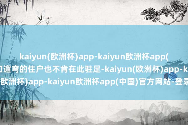 kaiyun(欧洲杯)app-kaiyun欧洲杯app(中国)官方网站-登录入口遛弯的住户也不肯在此驻足-kaiyun(欧洲杯)app-kaiyun欧洲杯app(中国)官方网站-登录入口
