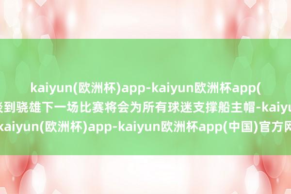 kaiyun(欧洲杯)app-kaiyun欧洲杯app(中国)官方网站-登录入口谈到骁雄下一场比赛将会为所有球迷支撑船主帽-kaiyun(欧洲杯)app-kaiyun欧洲杯app(中国)官方网站-登录入口