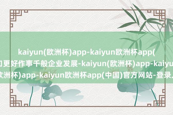 kaiyun(欧洲杯)app-kaiyun欧洲杯app(中国)官方网站-登录入口更好作事千般企业发展-kaiyun(欧洲杯)app-kaiyun欧洲杯app(中国)官方网站-登录入口
