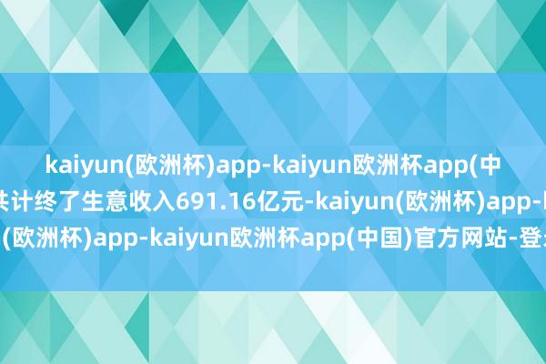 kaiyun(欧洲杯)app-kaiyun欧洲杯app(中国)官方网站-登录入口共计终了生意收入691.16亿元-kaiyun(欧洲杯)app-kaiyun欧洲杯app(中国)官方网站-登录入口