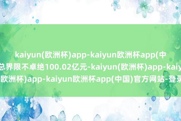 kaiyun(欧洲杯)app-kaiyun欧洲杯app(中国)官方网站-登录入口总界限不卓绝100.02亿元-kaiyun(欧洲杯)app-kaiyun欧洲杯app(中国)官方网站-登录入口