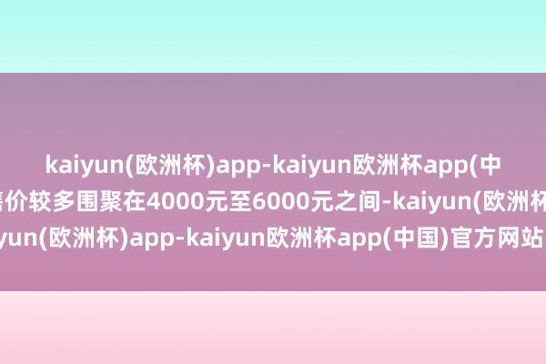kaiyun(欧洲杯)app-kaiyun欧洲杯app(中国)官方网站-登录入口售价较多围聚在4000元至6000元之间-kaiyun(欧洲杯)app-kaiyun欧洲杯app(中国)官方网站-登录入口