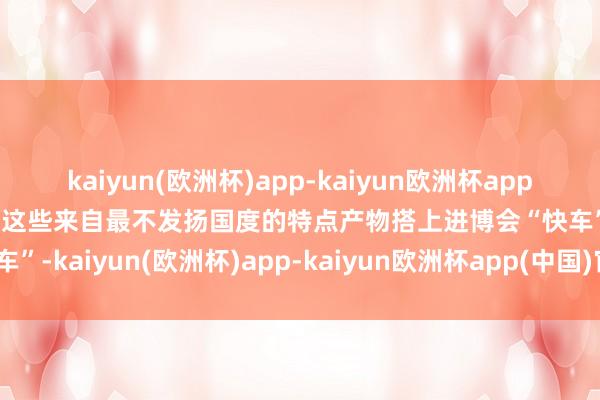 kaiyun(欧洲杯)app-kaiyun欧洲杯app(中国)官方网站-登录入口这些来自最不发扬国度的特点产物搭上进博会“快车”-kaiyun(欧洲杯)app-kaiyun欧洲杯app(中国)官方网站-登录入口