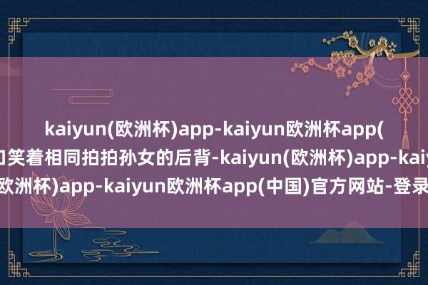 kaiyun(欧洲杯)app-kaiyun欧洲杯app(中国)官方网站-登录入口笑着相同拍拍孙女的后背-kaiyun(欧洲杯)app-kaiyun欧洲杯app(中国)官方网站-登录入口