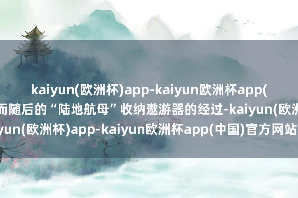 kaiyun(欧洲杯)app-kaiyun欧洲杯app(中国)官方网站-登录入口而随后的“陆地航母”收纳遨游器的经过-kaiyun(欧洲杯)app-kaiyun欧洲杯app(中国)官方网站-登录入口