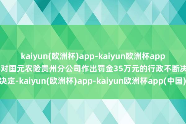 kaiyun(欧洲杯)app-kaiyun欧洲杯app(中国)官方网站-登录入口对国元农险贵州分公司作出罚金35万元的行政不断决定-kaiyun(欧洲杯)app-kaiyun欧洲杯app(中国)官方网站-登录入口