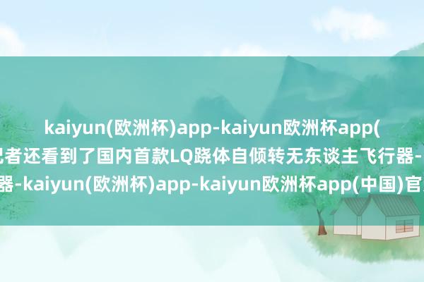 kaiyun(欧洲杯)app-kaiyun欧洲杯app(中国)官方网站-登录入口记者还看到了国内首款LQ跷体自倾转无东谈主飞行器-kaiyun(欧洲杯)app-kaiyun欧洲杯app(中国)官方网站-登录入口