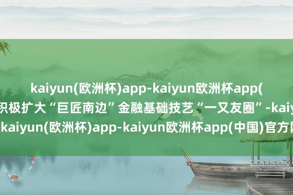 kaiyun(欧洲杯)app-kaiyun欧洲杯app(中国)官方网站-登录入口积极扩大“巨匠南边”金融基础技艺“一又友圈”-kaiyun(欧洲杯)app-kaiyun欧洲杯app(中国)官方网站-登录入口