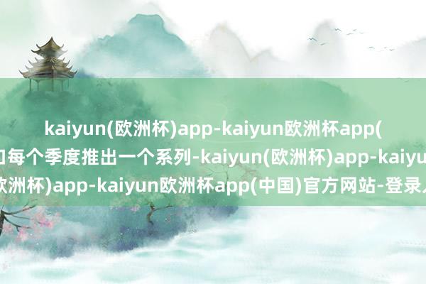 kaiyun(欧洲杯)app-kaiyun欧洲杯app(中国)官方网站-登录入口每个季度推出一个系列-kaiyun(欧洲杯)app-kaiyun欧洲杯app(中国)官方网站-登录入口