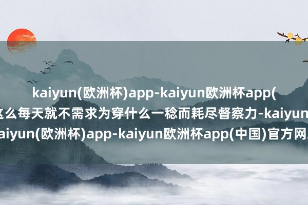 kaiyun(欧洲杯)app-kaiyun欧洲杯app(中国)官方网站-登录入口这么每天就不需求为穿什么一稔而耗尽督察力-kaiyun(欧洲杯)app-kaiyun欧洲杯app(中国)官方网站-登录入口