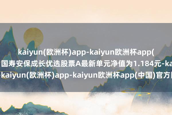 kaiyun(欧洲杯)app-kaiyun欧洲杯app(中国)官方网站-登录入口国寿安保成长优选股票A最新单元净值为1.184元-kaiyun(欧洲杯)app-kaiyun欧洲杯app(中国)官方网站-登录入口